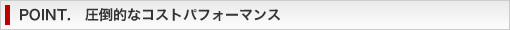POINT. 圧倒的なコストパフォーマンス